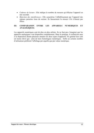 Support de cours : Mesure électrique 10
 Cadence de lecture : Elle indique le nombre de mesures qu’effectue l’appareil en
une seconde.
 Réjection des interférences : Elle caractérise l’affaiblissement par l’appareil des
signaux parasites issus du secteur. Ils fausseraient la mesure s’ils n’étaient pas
filtrés.
III- COMPARAISON ENTRE LES APPAREILS NUMERIQUES ET
ANALOGIQUES:
Les appareils numériques sont de plus en plus utilisés. Ils ne faut pas s’imaginer que les
appareils analogiques vont disparaître complètement. Dans la pratique, le technicien aura
à sa disposition durant plusieurs annaées les deux types d’appareils. En général leur coût
est moins élevé que celui de leurs homologues numériques. Enfin un certains nombre
d’utilisateurs préfèrent l’affichage par aiguille que par valeur numérique.
 