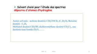 RMN 1D MEIV2 12
Autres solvants : acétone deutérée CD3COCD3 (C3D6O), Benzène
deutéré : C6D6
Méthanol deutéré CD3OD, dichlorométhane deutéré CD2Cl2, eau
deutérée (eau lourde) D2O,…….
 