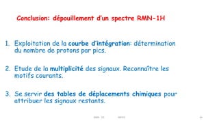 Conclusion: dépouillement d’un spectre RMN-1H
1. Exploitation de la courbe d’intégration: détermination
du nombre de protons par pics.
2. Etude de la multiplicité des signaux. Reconnaître les
motifs courants.
3. Se servir des tables de déplacements chimiques pour
attribuer les signaux restants.
RMN 1D MEIV2 44
 