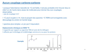Aucun couplage carbone-carbone
• puisque l’abondance naturelle de 13C est faible, il est peu probable d’en trouver deux à
côté l’un de l’autre dans assez de molécules pour donner lieu aux couplages
observables
– pas de couplage C-C!
• 13C peut coupler à 1H, mais la plupart des spectres 13C RMN sont enregistrés avec
découplage du proton en bande large.
• spectres plus simples: un pic par C équivalent
Déplacements chimiques en RMN 13C
• rapportés par rapport au signal de TMS et varie de 0 à 220 ppm
• affectés par le blindage et le déblindage comme on a vu pour les protons
Exemple
49
RMN 1D MEIV2
 