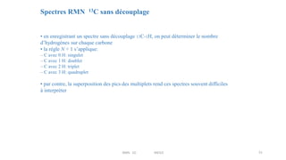 Spectres RMN 13C sans découplage
• en enregistrant un spectre sans découplage 13C-1H, on peut déterminer le nombre
d’hydrogènes sur chaque carbone
• la règle N + 1 s’applique:
– C avec 0 H: singulet
– C avec 1 H: doublet
– C avec 2 H: triplet
– C avec 3 H: quadruplet
• par contre, la superposition des pics des multiplets rend ces spectres souvent difficiles
à interpréter
51
RMN 1D MEIV2
 