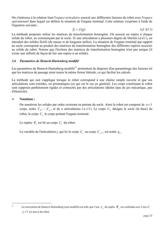 On s'intéresse à la relation liant l'espace articulaire associé aux différentes liaisons du robot avec l'espace
opérationnel dans lequel est définie la situation de l'organe terminal. Cette relation s'exprime à l'aide de
l'équation suivante :
(cf. §3.1)
X  f (q) .
La méthode proposée utilise les matrices de transformation homogène. On associe un repère à chaque
solide du robot, en commençant par le socle. Si une articulation a plusieurs degrés de libertés (d.d.l.), on
introduit des solides fictifs (de masse et de longueur nulles). La situation de l'organe terminal par rapport
au socle correspond au produit des matrices de transformation homogène des différents repères associés
au solide du robot. Notons que l'écriture des matrices de transformation homogène n'est pas unique (il
existe une infinité de façon de lier une repère à un solide).
3.6

Paramètres de Denavit-Hartenberg modifié

Les paramètres de Denavit-Hartenberg modifié11 permettent de disposer d'un paramétrage des liaisons tel
que les matrices de passage aient toutes la même forme littérale, ce qui facilite les calculs.
La méthode qui suit s'applique lorsque le robot correspond à une chaîne simple ouverte et que ses
articulations sont rotoïdes, ou prismatiques (ce qui est le cas en général). Les corps constituant le robot
sont supposés parfaitement rigides et connectés par des articulations idéales (pas de jeu mécanique, pas
d'élasticité).


Notations :
On numérote les solides par ordre croissant en partant du socle. Ainsi le robot est composé de n  1
corps, notés C 0 ,  , C n , et de n articulations ( n  1 ). Le corps C 0 désigne le socle (la base) du
robot, le corps C n le corps portant l'organe terminal.
Le repère R j est lié au corps C j du robot.
La variable de l'articulation j, qui lie le corps C j au corps C j 1 , est notée q j .

11

La convention de Denavit-Hartenberg (non modifié) est telle que l’axe

z j du repère R j est confondu avec l’axe n°

j  1 (et non j) du robot.
page 23

 