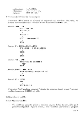 - mathématiques :
- relationnels :
- logiques :

+, -, *, /, MOD,
<, <=, = =, <>, >=, >,
AND, OR, NOT.

3) Structures algorithmiques (les plus classiques)
L’instruction GOTO permet une exécution non séquentielle des instructions. Elle permet, par
exemple, la création de boucle via l’utilisation de label et de l’instruction GOTO label.
Structure CASE … OF
CASE 2*i + 1 OF
VALUE 1, 2:
:
VALUE 3:
:
ANY; (sans mettre “:”)
:
END
Structure IF … THEN … ELSE … END
IF (i MOD 2 == 0) OR (i > j) THEN
:
ELSE
:
END
Structure FOR … END
FOR i = max TO min STEP -1
T[i]=i
END
Structure WHILE … DO … END
WHILE (i < max) AND (t[i] <> 0) DO
:
END
Structure DO … UNTIL
DO
:
UNTIL t[i] == 0
L’instruction WAIT condition interrompt l’exécution du programme jusqu’à ce que l’expression
condition (par exemple, SIG 1002) soit valide.

b) Déclarations de variables
Il existe 3 types de variables :


Une variable de type point permet de mémoriser un point du bras du robot, défini par 6
paramètres indépendants : 3 pour la position, 3 pour l’orientation. Une variable de type point
page 58

 