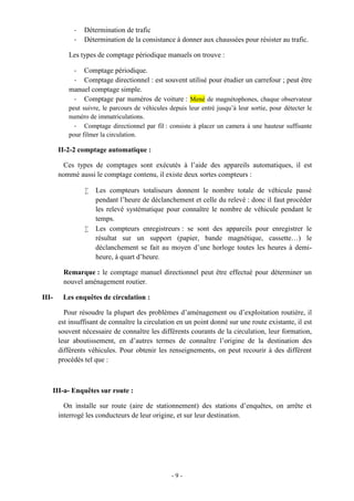- 9 -
- Détermination de trafic
- Détermination de la consistance à donner aux chaussées pour résister au trafic.
Les types de comptage périodique manuels on trouve :
- Comptage périodique.
- Comptage directionnel : est souvent utilisé pour étudier un carrefour ; peut être
manuel comptage simple.
- Comptage par numéros de voiture : Mené de magnétophones, chaque observateur
peut suivre, le parcours de véhicules depuis leur entré jusqu’à leur sortie, pour détecter le
numéro de immatriculations.
- Comptage directionnel par fil : consiste à placer un camera à une hauteur suffisante
pour filmer la circulation.
II-2-2 comptage automatique :
Ces types de comptages sont exécutés à l’aide des appareils automatiques, il est
nommé aussi le comptage contenu, il existe deux sortes compteurs :
 Les compteurs totaliseurs donnent le nombre totale de véhicule passé
pendant l’heure de déclanchement et celle du relevé : donc il faut procéder
les relevé systématique pour connaître le nombre de véhicule pendant le
temps.
 Les compteurs enregistreurs : se sont des appareils pour enregistrer le
résultat sur un support (papier, bande magnétique, cassette…) le
déclanchement se fait au moyen d’une horloge toutes les heures à demi-
heure, à quart d’heure.
Remarque : le comptage manuel directionnel peut être effectué pour déterminer un
nouvel aménagement routier.
III- Les enquêtes de circulation :
Pour résoudre la plupart des problèmes d’aménagement ou d’exploitation routière, il
est insuffisant de connaître la circulation en un point donné sur une route existante, il est
souvent nécessaire de connaître les différents courants de la circulation, leur formation,
leur aboutissement, en d’autres termes de connaître l’origine de la destination des
différents véhicules. Pour obtenir les renseignements, on peut recourir à des différent
procédés tel que :
III-a- Enquêtes sur route :
On installe sur route (aire de stationnement) des stations d’enquêtes, on arrête et
interrogé les conducteurs de leur origine, et sur leur destination.
 