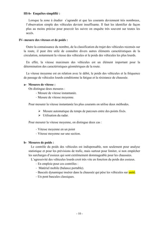 - 10 -
III-b- Enquêtes simplifié :
Lorsque la zone à étudier s’agrandit et que les courants deviennent très nombreux,
l’observation simple des véhicules devient insuffisante. Il faut les identifier de façon
plus au moins précise pour pouvoir les suivre on enquête très souvent sur toutes les
accès.
IV- mesure des vitesses et de poids :
Outre la connaissance du nombre, de la classification du trajet des véhicules recensés sur
la route, il peut être utile de connaître divers autres éléments caractéristiques de la
circulation, notamment la vitesse des véhicules et le poids des véhicules les plus lourds.
En effet, la vitesse maximum des véhicules est un élément important pour la
détermination des caractéristiques géométriques de la route.
La vitesse moyenne est en relation avec le débit, le poids des véhicules et la fréquence
de passage de véhicules lourds conditionne la fatigue et la résistance de chaussée.
a- Mesures de vitesse :
On distingue deux mesures :
- Mesure de vitesse instantanée.
- Mesure de vitesse moyenne.
Pour mesurer la vitesse instantanée les plus courants on utilise deux méthodes.
 Mesure automatique du temps de parcours entre des points fixés.
 Utilisation du radar.
Pour mesurer la vitesse moyenne, on distingue deux cas :
- Vitesse moyenne en un point
- Vitesse moyenne sur une section.
b- Mesures de poids :
Le contrôle du poids des véhicules est indispensable, non seulement pour analyse
statistique et pour les prévisions de trafic, mais surtout pour limiter, si non empêcher
les surcharges d’essieux qui sont extrêmement dommageable pour les chaussées.
L’agressivité des véhicules lourds croit très vite en fonction du poids des essieux.
- En emploie pour ces contrôles :
- Matériel mobile (balance portable).
- Bascule dynamique insérer dans la chaussée qui pèse les véhicules sur unité.
- Un pont bascules classiques.
 