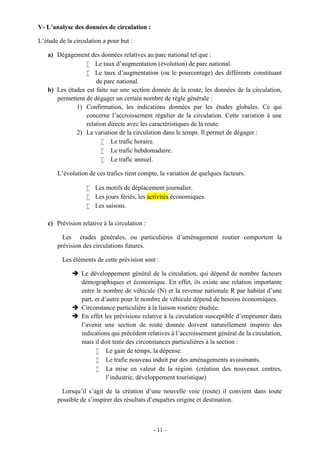 - 11 -
V- L’analyse des données de circulation :
L’étude de la circulation a pour but :
a) Dégagement des données relatives au parc national tel que :
 Le taux d’augmentation (évolution) de parc national.
 Le taux d’augmentation (ou le pourcentage) des différents constituant
de parc national.
b) Les études est faite sur une section donnée de la route, les données de la circulation,
permettent de dégager un certain nombre de règle générale :
1) Confirmation, les indications données par les études globales. Ce qui
concerne l’accroissement régulier de la circulation. Cette variation à une
relation directe avec les caractéristiques de la route.
2) La variation de la circulation dans le temps. Il permet de dégager :
 Le trafic horaire.
 Le trafic hebdomadaire.
 Le trafic annuel.
L’évolution de ces trafics tient compte, la variation de quelques facteurs.
 Les motifs de déplacement journalier.
 Les jours fériés, les activités économiques.
 Les saisons.
c) Prévision relative à la circulation :
Les études générales, ou particulières d’aménagement routier comportent la
prévision des circulations futures.
Les éléments de cette prévision sont :
 Le développement général de la circulation, qui dépend de nombre facteurs
démographiques et économique. En effet, ils existe une relation importante
entre le nombre de véhicule (N) et la revenue nationale R par habitat d’une
part, et d’autre pour le nombre de véhicule dépend de besoins économiques.
 Circonstance particulière à la liaison routière étudiée.
 En effet les prévisions relative à la circulation susceptible d’emprunter dans
l’avenir une section de route donnée doivent naturellement inspirer des
indications qui précédent relatives à l’accroissement général de la circulation,
mais il doit tenir des circonstances particulières à la section :
 Le gain de temps, la dépense.
 Le trafic nouveau induit par des aménagements avoisinants.
 La mise en valeur de la région. (création des nouveaux centres,
l’industrie, développement touristique)
Lorsqu’il s’agit de la création d’une nouvelle voie (route) il convient dans toute
possible de s’inspirer des résultats d’enquêtes origine et destination.
 