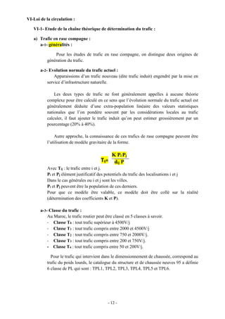 - 12 -
VI-Loi de la circulation :
VI-1- Etude de la chaîne théorique de détermination du trafic :
a) Trafic en rase compagne :
a-1- généralités :
Pour les études de trafic en rase compagne, on distingue deux origines de
génération du trafic.
a-2- Evolution normale du trafic actuel :
Apparaissions d’un trafic nouveau (dite trafic induit) engendré par la mise en
service d’infrastructure naturelle.
Les deux types de trafic ne font généralement appelles à aucune théorie
complexe pour être calculé en ce sens que l’évolution normale du trafic actuel est
généralement déduite d’une extra-population linéaire des valeurs statistiques
nationales que l’on pondère souvent par les considérations locales au trafic
calculer, il faut ajouter le trafic induit qu’on peut estimer grossièrement par un
pourcentage (20% à 40%).
Autre approche, la connaissance de ces trafics de rase compagne peuvent être
l’utilisation de modèle gravitaire de la forme.
K Pi Pj
dij P
Avec Tij : le trafic entre i et j.
Pi et Pj élément justificatif des potentiels du trafic des localisations i et j
Dans le cas générales ou i et j sont les villes.
Pi et Pj peuvent être la population de ces derniers.
Pour que ce modèle être valable, ce modèle doit être collé sur la réalité
(détermination des coefficients K et P).
a-3- Classe du trafic :
Au Maroc, le trafic routier peut être classé en 5 classes à savoir.
- Classe T0 : tout trafic supérieur à 4500V/j
- Classe T1 : tout trafic compris entre 2000 et 4500V/j
- Classe T2 : tout trafic compris entre 750 et 2000V/j.
- Classe T3 : tout trafic compris entre 200 et 750V/j.
- Classe T4 : tout trafic compris entre 50 et 200V/j.
Pour le trafic qui intervient dans le dimensionnement de chaussée, correspond au
trafic du poids lourds, le catalogue du structure et de chaussée neuves 95 a définie
6 classe de PL qui sont : TPL1, TPL2, TPL3, TPL4, TPL5 et TPL6.
Tij=
 