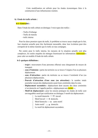 - 15 -
Cette modélisation est utilisée pour les études économiques liées à la
construction d’une infrastructure routière.
b) Etude de trafic urbain :
b-1- Généralité :
Dans l’étude du trafic urbain on distingue 3 trois types des trafics :
- Trafic d’échange
- Trafic de transite
- trafic interne
Pour les deux premiers types du trafic, le problème se trouve assez simple par le fait,
leur situation actuelle peut être facilement mesurable, donc leur évolution peut être
extrapolé de la même manière que le trafic en rase compagne.
Par contre pour le trafic interne, les mesures de la situation actuelle sont plus
complexes, les seules enquêtes de ménages fournissent les informations intéressantes
pour caler un modèle d’étude du trafic urbain.
b-2- quelques définitions :
- trajet : mouvement d’une personne effectué sous chargement de moyen de
transport.
- zone d’émission : partie du territoire ou se trouve l’origine d’un ou plusieurs
déplacement.
- zone d’attraction : partie du territoire ou se trouve l’extrémité d’un (ou
plusieurs) déplacements.
- Pouvoir d’attraction d’une zone (ou attraction) : le nombre totale
journalier moyen des déplacements ayant leurs extrémités dans la zone.
- Déplacement secondaire : déplacement dont aucune des deux extrémités
n’est domicile on l’appelle parfois « déplacement non cochet » ;
- Motif de déplacement : pour les raisons pratiques les études de trafic sont
envisageables motif par notification on distingue 5 motifs de déplacement :
 Le motif domicile travail.
 Motif travail domicile.
 Motif domicile autre motif.
 Autre motif domicile.
 Le motif de déplacement secondaire.
 