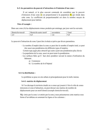 - 16 -
b-3- les paramètres du pouvoir d’attraction et d’émission d’une zone :
Il est naturel, et le plus souvent commode de considérer que le pouvoir
d’émission d’une zone (i) est proportionnel à la population Pj qui réside dans
cette zone. Le coefficient de proportionnalité est alors le nombre moyen de
déplacement pour habitat.
Titre d’exemple :
Dans une zone (A) les déplacements totaux produits par aménage, par jour sont les suivants.
Domicile-travail Domicile-autre motif secondaire Total
2,5 4,5 1,6 9,5
Le pouvoir d’attraction de zone J peut être évaluée et prévu par divers paramètres.
- Le nombre d’emploi dans la zone ce peut être le nombre d’emploi total, ce peut
être aussi une pondération de différents types d’emplois.
Certain type jugés plus attractif que autre ayant une pondération plus élevée
- La population de la zone, aussi on peut tester la pondération.
- Les surfaces bâtis qu’il faut alors pondérer suivant la nature d’utilisation du
bâtiment.
a) Commerce
b) Le nombre de lit d’hôpital
b-4- la distribution :
Le problème se pose en site urbain et principalement pour le trafic interne.
b-4-1- matrice de déplacement
Si l’on découpe le territoire étudié en n zones qui jouent à l fois le rôle de zones
émissions et zone d’attraction, on peut dresser une matrice de nombre de
déplacements pour un motif donné (exemple domicile-travail).
Tij : émis par la zone i et attirés par la zone j nous présenterons cette matrice sous
forme d’un tableau en sommant les lignes et les colonnes :
 
