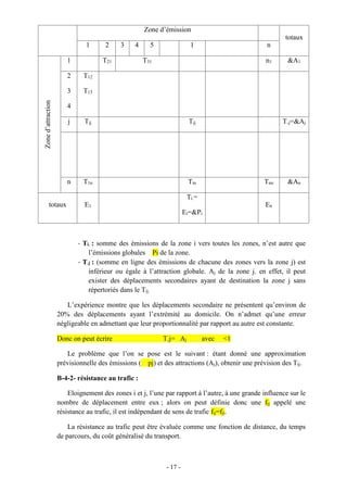 - 17 -
Zone d’émission
totaux
1 2 3 4 5 1 nZoned’attraction
1 T21 T31 n1 &A1
2
3
4
T12
T13
j Tij Tij T.j=&Aj
n T1n Tin Tnn &An
totaux E1
Ti.=
Ei=&Pi
En
- Ti. : somme des émissions de la zone i vers toutes les zones, n’est autre que
l’émissions globales Pi de la zone.
- T.j : (somme en ligne des émissions de chacune des zones vers la zone j) est
inférieur ou égale à l’attraction globale. Aj de la zone j. en effet, il peut
exister des déplacements secondaires ayant de destination la zone j sans
répertoriés dans le Tij.
L’expérience montre que les déplacements secondaire ne présentent qu’environ de
20% des déplacements ayant l’extrémité au domicile. On n’admet qu’une erreur
négligeable en admettant que leur proportionnalité par rapport au autre est constante.
Donc on peut écrire T.j= Aj avec <1
Le problème que l’on se pose est le suivant : étant donné une approximation
prévisionnelle des émissions ( pj) et des attractions (Aj), obtenir une prévision des Tij.
B-4-2- résistance au trafic :
Eloignement des zones i et j, l’une par rapport à l’autre, à une grande influence sur le
nombre de déplacement entre eux ; alors on peut définie donc une fij appelé une
résistance au trafic, il est indépendant de sens de trafic fij=fji.
La résistance au trafic peut être évaluée comme une fonction de distance, du temps
de parcours, du coût généralisé du transport.
 