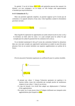 - 18 -
En général fi est de la forme (Cij) , Cij coût généralisé peuvent être ramené à la
distance « en rase compagne » ou en temps, en ville lorsque cette approximation
n’introduit pas trop de distorsion.
b-4-3- Estimation de Tij :
Dans une première approche simpliste, on pourrait supposer qu’il n’existe pas de
contraintes à la capacité attractive d’une zone. Cette hypothèse conduit la formulation
gravitaire suivante :
Tij= Ei
Dans laquelle Oj représente les opportunités (on unités attractives) de la zone i et f(ij)
la résistance au trafic entre les zones i et j (par exemple pour les achats Oj (par
exemple pour les achats Oj pourrait être les commerce de la zone j).
Si on introduit maintenant le fait qu’il existe des contraintes limitant les attractions
dans une zone (par exemple une opportunité représentant un emploi ne peut être parue
plusieurs fois) on est amené introduire une équation supplémentaire au système de la
forme :
∑ Tij = Aj.
D’où la nécessité d’introduire également un coefficient K pour le système résoluble.
Tij =
∑ Tij = Aj
- K prenant une valeur <1 lorsque l’attraction spontanée est supérieur à la
traction réelles. (zone très recherchée par exemple proche de nombreuses
origines) et une valeur >1 dans le cas inverse.
- Ce type de formule s’est révélé bien adapté aux déplacements à l’intérieur
d’une agglomération.
- Par contre, on n’a pas encore réussi à l’adapter réellement aux transports entre
agglomérations pour lesquels en vertu.
 