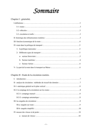 - 1 -
Sommaire
Chapitre I : généralité.
I-définitions :………………………………………………………………………………3
I-1- routes :……………………………………………………………………….…….3
I-2- véhicules :………………………………………………………………..….…….3
I-3- circulation et trafic :………………………………………………….…….….…..3
II- historique des infrastructures routières : ……………………………….……..…….….3
III- fonction économique de la route :…………………………………………..…..……..4
IV-route dans la politique de transport :…………………………………………….…….5
1- la politique marocaine : …………………………………………….……….…….5
2- Différents types de transport :……………………………………………..………5
a- secteur ferroviaire :…………………………………………………………….5
b- Secteur maritime :……………………………………………...………………6
c- Secteur Aérien :…………………………………………………………….….6
V- La part de la route dans le transport au Maroc :…………………………….…………6
Chapitre II : Etude de la circulation routière.
I- introduction :……………………………………………………………………...……7
II- analyse de circulation : méthodes de recueil des données :……………………………7
II-1- statistique général sur le plan vertical :………………………………………………8
II-2- le comptage de la circulation sur les routes :……………………………..…………..8
II-2-1- comptage manuel :………………………………………………………….….8
II-2-2- comptage automatique :……………………………………..…………………8
III- les enquêtes de circulation :…………………………………..………………………..9
III-a- enquête sur route :……………………………………………………………….9
III-b- enquête simplifié :…………………………………...…………………………10
IV-mesure des vitesse et de poids :………………………………………………………10
a- mesure de vitesse :……………………………………………………………10
 
