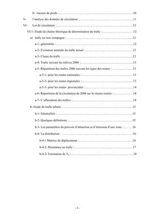 - 2 -
b- mesure de poids :………………………………………………………...……10
V- l’analyse des données de circulation :…………..…………………………….…..11
VI- Loi de circulation :………………………………………………………………..12
VI-1- Etude de chaîne théorique de détermination du trafic :…………………………12
a) trafic en rase compagne :…………………………………………………….....12
a-1- généralités :…………………………………………………….…………..12
a-2- Evolution normale du trafic actuel :……………………….………………12
a-3- Classe du trafic :…………………………………………………………...12
a-4- Trafic suivant les relèves 2006 :…………………………………………...13
a-5- Répartition des trafics 2006 suivant les types des routes :………...………13
a-5-1- pour les routes nationales :…………………………………..………13
a-5-2- pour les routes régionales :……………………………………..……13
a-5-3- pour les routes provinciales :………………………………………..14
a-6- Répartition de la circulation de 2006 sur le réseau routier :……….………14
a-7- L’affectation des trafics:…………………………………………………...14
b- Etude de trafic urbain :………………………………………………………..…15
b-1- Généralités :……………………………………………………………….15
b-2- Quelques définitions :……………………………………………………..15
b-3- Les paramètres du pouvoir d’attraction et d’émission d’une zone :………16
b-4- La distribution :………………………….. ……………………………….16
b-4-1 Matrice de déplacement :……………………………………….……16
b-4-2- Résistance au trafic :……………………………………………...…17
b-4-3- Estimation de Tij :……………………………………………………18
 