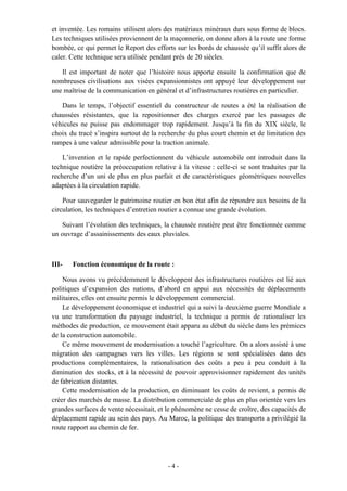 - 4 -
et inventée. Les romains utilisent alors des matériaux minéraux durs sous forme de blocs.
Les techniques utilisées proviennent de la maçonnerie, on donne alors à la route une forme
bombée, ce qui permet le Report des efforts sur les bords de chaussée qu’il suffit alors de
caler. Cette technique sera utilisée pendant prés de 20 siècles.
Il est important de noter que l’histoire nous apporte ensuite la confirmation que de
nombreuses civilisations aux visées expansionnistes ont appuyé leur développement sur
une maîtrise de la communication en général et d’infrastructures routières en particulier.
Dans le temps, l’objectif essentiel du constructeur de routes a été la réalisation de
chaussées résistantes, que la repositionner des charges exercé par les passages de
véhicules ne puisse pas endommager trop rapidement. Jusqu’à la fin du XIX siècle, le
choix du tracé s’inspira surtout de la recherche du plus court chemin et de limitation des
rampes à une valeur admissible pour la traction animale.
L’invention et le rapide perfectionnent du véhicule automobile ont introduit dans la
technique routière la préoccupation relative à la vitesse : celle-ci se sont traduites par la
recherche d’un uni de plus en plus parfait et de caractéristiques géométriques nouvelles
adaptées à la circulation rapide.
Pour sauvegarder le patrimoine routier en bon état afin de répondre aux besoins de la
circulation, les techniques d’entretien routier a connue une grande évolution.
Suivant l’évolution des techniques, la chaussée routière peut être fonctionnée comme
un ouvrage d’assainissements des eaux pluviales.
III- Fonction économique de la route :
Nous avons vu précédemment le développent des infrastructures routières est lié aux
politiques d’expansion des nations, d’abord en appui aux nécessités de déplacements
militaires, elles ont ensuite permis le développement commercial.
Le développement économique et industriel qui a suivi la deuxième guerre Mondiale a
vu une transformation du paysage industriel, la technique a permis de rationaliser les
méthodes de production, ce mouvement était apparu au début du siècle dans les prémices
de la construction automobile.
Ce même mouvement de modernisation a touché l’agriculture. On a alors assisté à une
migration des campagnes vers les villes. Les régions se sont spécialisées dans des
productions complémentaires, la rationalisation des coûts a peu à peu conduit à la
diminution des stocks, et à la nécessité de pouvoir approvisionner rapidement des unités
de fabrication distantes.
Cette modernisation de la production, en diminuant les coûts de revient, a permis de
créer des marchés de masse. La distribution commerciale de plus en plus orientée vers les
grandes surfaces de vente nécessitait, et le phénomène ne cesse de croître, des capacités de
déplacement rapide au sein des pays. Au Maroc, la politique des transports a privilégié la
route rapport au chemin de fer.
 