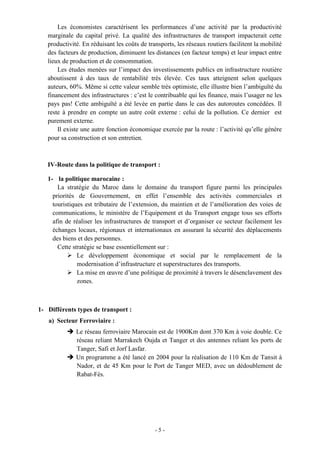 - 5 -
Les économistes caractérisent les performances d’une activité par la productivité
marginale du capital privé. La qualité des infrastructures de transport impacterait cette
productivité. En réduisant les coûts de transports, les réseaux routiers facilitent la mobilité
des facteurs de production, diminuent les distances (en facteur temps) et leur impact entre
lieux de production et de consommation.
Les études menées sur l’impact des investissements publics en infrastructure routière
aboutissent à des taux de rentabilité très élevée. Ces taux atteignent selon quelques
auteurs, 60%. Même si cette valeur semble très optimiste, elle illustre bien l’ambiguïté du
financement des infrastructures : c’est le contribuable qui les finance, mais l’usager ne les
pays pas! Cette ambiguïté a été levée en partie dans le cas des autoroutes concédées. Il
reste à prendre en compte un autre coût externe : celui de la pollution. Ce dernier est
purement externe.
Il existe une autre fonction économique exercée par la route : l’activité qu’elle génère
pour sa construction et son entretien.
IV-Route dans la politique de transport :
1- la politique marocaine :
La stratégie du Maroc dans le domaine du transport figure parmi les principales
priorités de Gouvernement, en effet l’ensemble des activités commerciales et
touristiques est tributaire de l’extension, du maintien et de l’amélioration des voies de
communications, le ministère de l’Equipement et du Transport engage tous ses efforts
afin de réaliser les infrastructures de transport et d’organiser ce secteur facilement les
échanges locaux, régionaux et internationaux en assurant la sécurité des déplacements
des biens et des personnes.
Cette stratégie se base essentiellement sur :
 Le développement économique et social par le remplacement de la
modernisation d’infrastructure et superstructures des transports.
 La mise en œuvre d’une politique de proximité à travers le désenclavement des
zones.
1- Différents types de transport :
a) Secteur Ferroviaire :
 Le réseau ferroviaire Marocain est de 1900Km dont 370 Km à voie double. Ce
réseau reliant Marrakech Oujda et Tanger et des antennes reliant les ports de
Tanger, Safi et Jorf Lasfar.
 Un programme a été lancé en 2004 pour la réalisation de 110 Km de Tansit à
Nador, et de 45 Km pour le Port de Tanger MED, avec un dédoublement de
Rabat-Fès.
 
