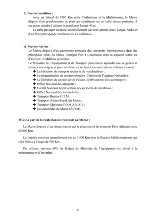 - 6 -
b) Secteur maritime :
Avec un littoral de 3500 Km entre l’Atlantique et la Méditerranée, le Maroc
dispose d’un grand nombre de ports qui constituent un véritable réseau portuaire. A
ces ponts viendra s’ajouter le grand port Tanger-Med.
Le trafic passager est traité essentiellement par deux grands ponts Tanger-Nador et
d’un Pont principal de marchandises à Casablanca.
c) Secteur Aérien :
Le Maroc dispose d’un patrimoine portuaire des Aéroports Internationaux dans des
principales villes du Maroc Principal Port à Casablanca dont sa capacité totale est
d’environ 12 Millions personnes.
Le Ministère de l’Equipement et du Transport pour mieux répondre aux exigences et
attentes des usagers et pour améliorer ce secteur a mis une certaine réforme à savoir :
 La libération du transport routier et de marchandises ;
 La réorganisation du secteur portuaire (Création de l’Agence Nationale) ;
 La libération du secteur aérien (Vision 2010) secteurs liés au transport ;
 Office National des aéroports ;
 Comité National de prévention des accidents de circulation ;
 Office National du chemin de fer ;
 Transport Routier C.T.M ;
 Transport Aérien Royal Air Maroc ;
 Transport Maritime C.O.M.A.N.A.V ;
 Les autoroutes du Maroc (A.D.M).
IV-2- la part de la route dans le transport au Maroc :
Le Maroc dispose d’un réseau routier qui le place parmi les premiers Pays Africains avec
65.000 Km.
Le linéaire construit annuellement est de 1.500 Km plus la Rocade Méditerranéenne qui
relie Saïdia à Tanger de 550 Km.
Par ailleurs, environ 50% du Budget du Ministère de l’équipement est alloué à la
maintenance et d’entretien.
 