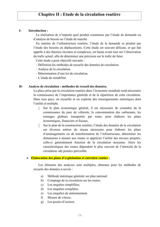 - 7 -
Chapitre II : Etude de la circulation routière
I- Introduction :
La réalisation de n’importe quel produit commence par l’étude de demande ou
d’analyse de besoin ou l’étude de marché.
En matière de l’infrastructure routière, l’étude de la demande se produit par
l’étude des besoins en déplacements. Cette étude est souvent délicate, et qui fait
appelle à des théories récentes et complexes, est basée avant tout sur l’observation
du trafic actuel, afin de déterminer une précision sur le trafic de futur.
Cette étude a pour objectifs suivants :
- Définition les méthodes de recueils des données de circulation.
- Analyse de la circulation.
- Détermination d’une loi de circulation.
- L’étude de rentabilité.
II- Analyse de circulation : méthodes de recueil des données.
La place prise par la circulation routière dans l’économie mondiale rend nécessaire
la connaissance de l’importance générale et de la répartition de cette circulation.
Dans tous pays, on recueille et on exploite des renseignements statistiques dont
l’utilité et multiple.
 Sur le plan économique général, il est nécessaire de connaître da la
connaissance du parc de véhicule, la consommation des carburants, les
tonnages globaux transportés par route, pour élaborer les plans
économiques, financiers et fiscaux.
 Sur le plan de la construction routière, l’étude des données de la circulation
sur diverses artères du réseau nécessaire pour élaborer les plans
d’aménagements ou de transformation de l’infrastructure, déterminer les
dimensions à donner aux routes et apprécier l’utilité des travaux projetés,
celle-ci généralement fonction de la circulation moyenne. Alors les
caractéristiques des routes dépendent le plus souvent de l’intensité de la
circulation «de pointe» prévisible.
 Elaboration des plans d’exploitation et entretien routier :
Les éléments des analyses sont multiples, obtenues pour les méthodes de
recueils des données à savoir :
a) Méthode statistique générale sur plan national.
b) Comptage de la circulation sur les routes.
c) Les enquêtes simplifiées.
d) Les enquêtes complètes.
e) Les enquêtes de stationnement.
f) Mesure de vitesse.
g) Les pesées d’essieux.
 