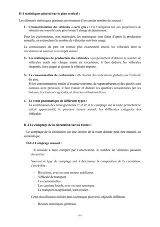 - 8 -
II-1 statistiques général sur le plan vertical :
Les éléments statistiques généraux proviennent d’un certain nombre de sources :
1- L’immatriculation des véhicules « carte gris » : Est l’obligation fait aux propriétaires de
véhicule une nouvelle carte grise lorsqu’il change de département.
Pour les cyclomoteurs, non matriculés, les statistiques sont faites d’après la production
annuelle, en retranchant le nombre de véhicules mis hors usage.
La connaissance du parc est connue plus exactement encore les véhicules dont la
circulation est soumise à un impôt annuel.
2- Les statistiques de production des véhicules : qui permettent d’obtenir le nombre de
véhicules neufs mis chaque année en circulation, il faut déduire les véhicules
(exportés, hors usage) et ajouter le véhicule importe.
3- La consommation de carburants : elle fournit des indications globales sur l’activité
du parc.
Si les consommations totales d’essence tourisme, de supercarburant et des gasoils sont
connues avec précision, il faut évaluer et déduire les quantités consommées par les
bateaux, les tracteurs agricoles, et diverses utilisations fixes.
4- Le vente pneumatique de différents types :
La combinaison des renseignements 3° et 4° et le comptage sur la route permettent le
calcul approximatif, le parcours moyen annuel, les différentes catégories des
véhicules.
II-2 Le comptage de la circulation sur les routes :
Le comptage de la circulation sur une section de la route donnée peut être manuel, ou
automatique.
II-2-1 Comptage manuel :
Il consiste à faire compter par l’observation, le nombre de véhicules passants
devant lui.
Souvent se type de comptage sert à déterminer la composition de la circulation,
c'est-à-dire :
- Bicyclette, avec ou sans moteur auxiliaires.
- Véhicule de transport.
- Les camionnettes.
- Les camions lourds, avec ou sans remorque.
- Le transport exceptionnel, train routier.
Cette classification utilisée dans la pratique pour trois objectifs différents
- Besoins statistiques généraux.
 