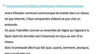  Fonctionnementdu Réseau( Architecture–Mécanisme-Protocole)
Avant d’étudier comment communique les entités dans un réseau
tel que Internet, il faut comprendre d’abord ce que c’est un
protocole.
On peut l’identifier comme un ensemble de règles qui régissent la
façon dont les données sont transmises et reçus au sein d’un
réseau
Donc le protocole décrit qui fait quoi, quand, comment, pourquoi,
 
