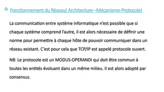  Fonctionnementdu Réseau( Architecture–Mécanisme-Protocole)
La communication entre système informatique n’est possible que si
chaque système comprend l’autre, il est alors nécessaire de définir une
norme pour permettre à chaque hôte de pouvoir communiquer dans un
réseau existant. C’est pour cela que TCP/IP est appelé protocole ouvert.
NB: Le protocole est un MODUS-OPERANDI qui doit être commun à
toutes les entités évoluant dans un même milieu. Il est alors adopté par
consensus.
 