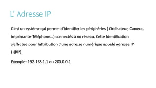 L’ Adresse IP
C’est un système qui permet d’identifier les périphéries ( Ordinateur, Camera,
imprimante-Téléphone…) connectés à un réseau. Cette Identification
s’effectue pour l’attribution d’une adresse numérique appelé Adresse IP
( @IP).
Exemple: 192.168.1.1 ou 200.0.0.1
 