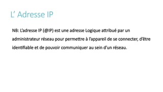 L’ Adresse IP
NB: L’adresse IP (@IP) est une adresse Logique attribué par un
administrateur réseau pour permettre à l’appareil de se connecter, d’être
identifiable et de pouvoir communiquer au sein d’un réseau.
 