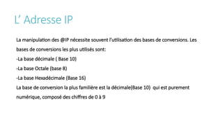 L’ Adresse IP
La manipulation des @IP nécessite souvent l’utilisation des bases de conversions. Les
bases de conversions les plus utilisés sont:
-La base décimale ( Base 10)
-La base Octale (base 8)
-La base Hexadécimale (Base 16)
La base de conversion la plus familière est la décimale(Base 10) qui est purement
numérique, composé des chiffres de 0 à 9
 