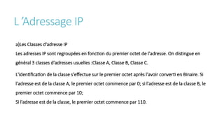 L ’Adressage IP
a)Les Classes d'adresse IP
Les adresses IP sont regroupées en fonction du premier octet de l'adresse. On distingue en
général 3 classes d'adresses usuelles :Classe A, Classe B, Classe C.
L'identification de la classe s'effectue sur le premier octet après l'avoir converti en Binaire. Si
l'adresse est de la classe A, le premier octet commence par 0; si l'adresse est de la classe B, le
premier octet commence par 10;
Si l'adresse est de la classe, le premier octet commence par 110.
 