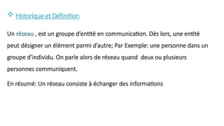  Historiqueet Définition
Un réseau , est un groupe d’entité en communication. Dès lors, une entité
peut désigner un élément parmi d’autre; Par Exemple: une personne dans un
groupe d’individu. On parle alors de réseau quand deux ou plusieurs
personnes communiquent.
En résumé: Un réseau consiste à échanger des informations
 