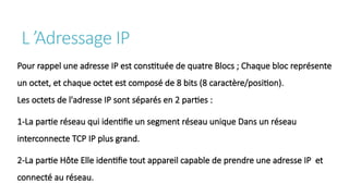 L ’Adressage IP
Pour rappel une adresse IP est constituée de quatre Blocs ; Chaque bloc représente
un octet, et chaque octet est composé de 8 bits (8 caractère/position).
Les octets de l'adresse IP sont séparés en 2 parties :
1-La partie réseau qui identifie un segment réseau unique Dans un réseau
interconnecte TCP IP plus grand.
2-La partie Hôte Elle identifie tout appareil capable de prendre une adresse IP et
connecté au réseau.
 