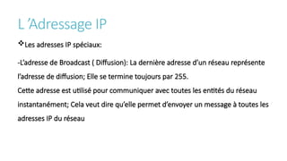 L ’Adressage IP
Les adresses IP spéciaux:
-L’adresse de Broadcast ( Diffusion): La dernière adresse d’un réseau représente
l’adresse de diffusion; Elle se termine toujours par 255.
Cette adresse est utilisé pour communiquer avec toutes les entités du réseau
instantanément; Cela veut dire qu’elle permet d’envoyer un message à toutes les
adresses IP du réseau
 
