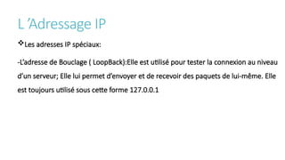 L ’Adressage IP
Les adresses IP spéciaux:
-L’adresse de Bouclage ( LoopBack):Elle est utilisé pour tester la connexion au niveau
d’un serveur; Elle lui permet d’envoyer et de recevoir des paquets de lui-même. Elle
est toujours utilisé sous cette forme 127.0.0.1
 
