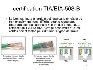certification TIA/EIA-568-B Le bruit est toute énergie électrique dans un câble de transmission qui rend difficile, pour le récepteur, l’interprétation des données venant de l’émetteur. La certification TIA/EIA-568-B exige désormais que les câbles soient testés pour différents types de bruits.  