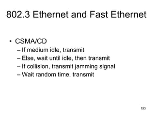 802.3 Ethernet and Fast Ethernet CSMA/CD If medium idle, transmit Else, wait until idle, then transmit If collision, transmit jamming signal Wait random time, transmit 