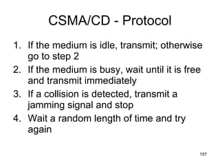 CSMA/CD - Protocol If the medium is idle, transmit; otherwise go to step 2 If the medium is busy, wait until it is free and transmit immediately If a collision is detected, transmit a jamming signal and stop Wait a random length of time and try again 