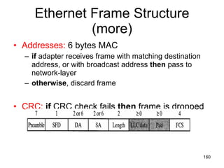 Ethernet Frame Structure (more) Addresses:  6 bytes MAC if  adapter receives frame with matching destination address, or with broadcast address  then  pass to network-layer otherwise , discard frame CRC:   if  CRC check fails  then  frame is dropped 