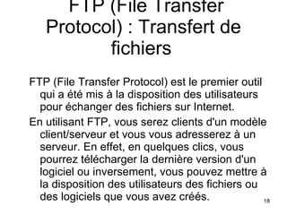 FTP (File Transfer Protocol) : Transfert de fichiers   FTP (File Transfer Protocol) est le premier outil qui a été mis à la disposition des utilisateurs pour échanger des fichiers sur Internet.  En utilisant FTP, vous serez clients d'un modèle client/serveur et vous vous adresserez à un serveur. En effet, en quelques clics, vous pourrez télécharger la dernière version d'un logiciel ou inversement, vous pouvez mettre à la disposition des utilisateurs des fichiers ou des logiciels que vous avez créés.  