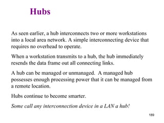   Hubs As seen earlier, a hub interconnects two or more workstations into a local area network. A simple interconnecting device that requires no overhead to operate. When a workstation transmits to a hub, the hub immediately resends the data frame out all connecting links. A hub can be managed or unmanaged.  A managed hub possesses enough processing power that it can be managed from a remote location. Hubs continue to become smarter.  Some call any interconnection device in a LAN a hub! 