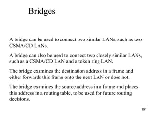   Bridges A bridge can be used to connect two similar LANs, such as two CSMA/CD LANs. A bridge can also be used to connect two closely similar LANs, such as a CSMA/CD LAN and a token ring LAN. The bridge examines the destination address in a frame and either forwards this frame onto the next LAN or does not. The bridge examines the source address in a frame and places this address in a routing table, to be used for future routing decisions. 