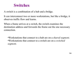   Switches A switch is a combination of a hub and a bridge.  It can interconnect two or more workstations, but like a bridge, it observes traffic flow and learns. When a frame arrives at a switch, the switch examines the destination address and forwards the frame out the one necessary connection. Workstations that connect to a hub are on a  shared segment . Workstations that connect to a switch are on a  switched segment . 