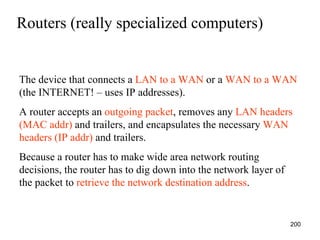 Routers (really specialized computers) The device that connects a  LAN to a WAN  or a  WAN to a WAN  (the INTERNET! – uses IP addresses). A router accepts an  outgoing packet , removes any  LAN headers (MAC addr)  and trailers, and encapsulates the necessary  WAN headers (IP addr)  and trailers. Because a router has to make wide area network routing decisions, the router has to dig down into the network layer of the packet to  retrieve the network destination address . 