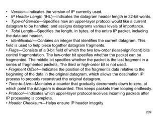 •      Version— Indicates the version of IP currently used.  •      IP Header Length ( IHL)—Indicates the datagram header length in 32-bit words.  •      Type-of-Service —Specifies how an upper-layer protocol would like a current datagram to be handled, and assigns datagrams various levels of importance.  •      Total Length —Specifies the length, in bytes, of the entire IP packet, including the data and header.  •      Identification —Contains an integer that identifies the current datagram. This field is used to help piece together datagram fragments.  •  Flags —Consists of a 3-bit field of which the two low-order (least-significant) bits control fragmentation. The low-order bit specifies whether the packet can be fragmented. The middle bit specifies whether the packet is the last fragment in a series of fragmented packets. The third or high-order bit is not used.  •  Fragment Offset —Indicates the position of the fragment's data relative to the beginning of the data in the original datagram, which allows the destination IP process to properly reconstruct the original datagram.  •  Time-to-Live —Maintains a counter that gradually decrements down to zero, at which point the datagram is discarded. This keeps packets from looping endlessly.  •  Protocol —Indicates which upper-layer protocol receives incoming packets after IP processing is complete.  •  Header Checksum —Helps ensure IP header integrity 
