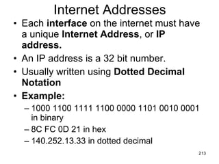 Internet Addresses Each  interface  on the internet must have a unique  Internet Address , or  IP address. An IP address is a 32 bit number. Usually written using  Dotted Decimal Notation Example: 1000 1100 1111 1100 0000 1101 0010 0001 in binary 8C FC 0D 21 in hex 140.252.13.33 in dotted decimal 