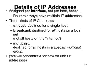 Details of IP Addresses Assigned per  interface , not per host, hence... Routers always have multiple IP addresses. Three kinds of IP Addresses unicast : destined for a single host broadcast : destined for  all  hosts on a local net  (not all hosts on the “internet”) multicast :  destined for all hosts in a  specific multicast group . (We will concentrate for now on unicast addresses) 