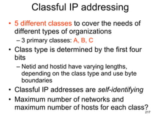 Classful IP addressing 5 different classes  to cover the needs of different types of organizations 3 primary classes:  A, B, C Class type is determined by the first four bits Netid and hostid have varying lengths, depending on the class type and use byte boundaries Classful IP addresses are  self-identifying Maximum number of networks and maximum number of hosts for each class? 