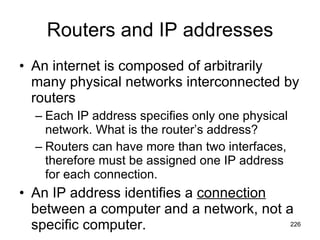 Routers and IP addresses An internet is composed of arbitrarily many physical networks interconnected by routers  Each IP address specifies only one physical network. What is the router’s address? Routers can have more than two interfaces, therefore must be assigned one IP address for each connection. An IP address identifies a  connection  between a computer and a network, not a specific computer. 