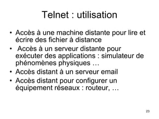 Telnet : utilisation Accès à une machine distante pour lire et écrire des fichier à distance Accès à un serveur distante pour exécuter des applications : simulateur de phénomènes physiques …  Accès distant à un serveur email Accès distant pour configurer un équipement réseaux : routeur, … 