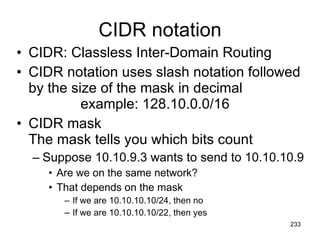 CIDR notation CIDR: Classless Inter-Domain Routing CIDR notation uses slash notation followed by the size of the mask in decimal example: 128.10.0.0/16 CIDR mask The mask tells you which bits count Suppose 10.10.9.3 wants to send to 10.10.10.9 Are we on the same network? That depends on the mask If we are 10.10.10.10/24, then no If we are 10.10.10.10/22, then yes 