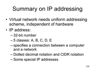 Summary on IP addressing Virtual network needs uniform addressing scheme, independent of hardware IP address: 32-bit number 5 classes: A, B, C, D, E specifies a connection between a computer and a network Dotted decimal notation and CIDR notation Some special IP addresses 