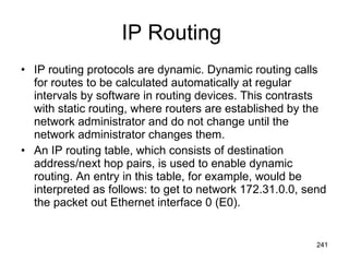 IP Routing  IP routing protocols are dynamic. Dynamic routing calls for routes to be calculated automatically at regular intervals by software in routing devices. This contrasts with static routing, where routers are established by the network administrator and do not change until the network administrator changes them.  An IP routing table, which consists of destination address/next hop pairs, is used to enable dynamic routing. An entry in this table, for example, would be interpreted as follows: to get to network 172.31.0.0, send the packet out Ethernet interface 0 (E0).   